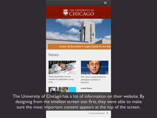 The University of Chicago has a lot of information on their website. By
 designing from the smallest screen size ﬁrst, they were able to make
  sure the most important content appears at the top of the screen.
 