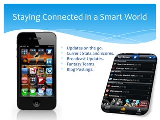 Staying Connected in a Smart World
* Updates on the go.
* Current Stats and Scores.
* Broadcast Updates.
* Fantasy Teams.
* Blog Postings.
 