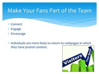 Connect
Engage
Encourage
Individuals are more likely to return to webpages in which
they have posted content.
Make Your Fans Part of the Team
 