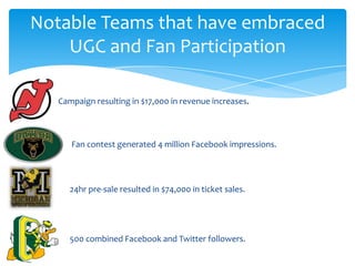 Notable Teams that have embraced
UGC and Fan Participation
Campaign resulting in $17,000 in revenue increases.
24hr pre-sale resulted in $74,000 in ticket sales.
Fan contest generated 4 million Facebook impressions.
500 combined Facebook and Twitter followers.
 