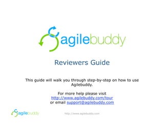 Reviewers Guide

This guide will walk you through step-by-step on how to use
                         Agilebuddy.

                For more help please visit
            http://www.agilebuddy.com/tour
            or email support@agilebuddy.com

                    http://www.agilebuddy.com
 