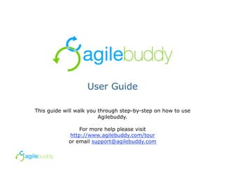User Guide

This guide will walk you through step-by-step on how to use
                         Agilebuddy.

                For more help please visit
            http://www.agilebuddy.com/tour
            or email support@agilebuddy.com
 