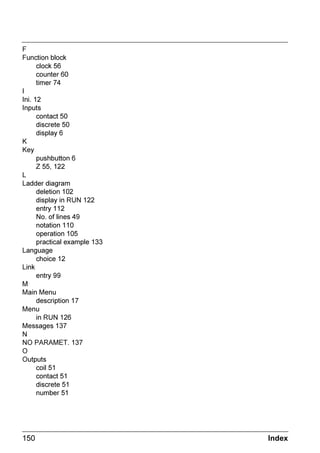 ZELIO2_EN.book Page 59 Tuesday, January 13, 2004 11:53 AM




      ORFN IXQFWLRQ EORFN


     ([DPSOH  7LPH PDQDJHPHQW XVLQJ D ORFN IXQFWLRQ EORFN
                      7R FRQWURO D GHYLFH IURP 0RQGD WR 6DWXUGD GXULQJ WZR WLPH VORWV IURP
                       WR  DQG IURP  WR  7KH GHYLFH LV FRQQHFWHG WR WKH
                      RXWSXW Q2 RI WKH VPDUW UHOD XVLQJ ORFN EORFN QXPEHU 

                      7KH /DGGHU GLDJUDP FRQWURO OLQH LV DV IROORZV

                         1²²²²²²                 Q2

                      :KHQ       1 LV HQWHUHG WKH XVHU PXVW VSHFLI WKH RSHUDWLQJ UDQJHV
     1RWH            7KH IROORZLQJ NHV DUH XVHG 0HQX2. WR VHOHFW RU YDOLGDWH D
                      SDUDPHWHU = DQG = WR FKDQJH WKH YDOXH RI WKH VHOHFWHG SDUDPHWHU
                      = DQG = WR PRYH IURP RQH SDUDPHWHU WR DQRWKHU

                                6FUHHQ                                  RPPHQWV



               +             ':         B      
                                                              )LUVW VORW $ 0RQGD WR
                    +  0           21                    6DWXUGD IURP  WR 
                    +  0           2))                   1RZ RX PXVW HQWHU WKH VHFRQG
                                                               VORW
                                   
                                                   0HQX  2.



              +              ':         B      
              
                     +  0          21                    6HFRQG VORW % 0RQGD WR
                     +  0          2))                   6DWXUGD IURP  WR 

                                   
                                                   0HQX  2.


     1RWH            7KH H[DPSOH GHVFULEHG LQ KDSWHU  GHVFULEHV DQRWKHU ZD RI XVLQJ
                      WLPH VORWV ,W LV SRVVLEOH WR PL[ WKH WZR LQ RUGHU WR UHVROYH FRPSOH[
                      FDVHV




     KDSWHU   $XWRPDWLRQ )XQFWLRQV                                                          
 
