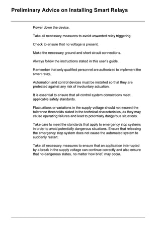 ZELIO2_EN.book Page 2 Tuesday, January 13, 2004 11:53 AM




 3UHOLPLQDU $GYLFH RQ ,QVWDOOLQJ 6PDUW 5HODV


                  3RZHU GRZQ WKH GHYLFH

                  7DNH DOO QHFHVVDU PHDVXUHV WR DYRLG XQZDQWHG UHOD WULJJHULQJ

                  KHFN WR HQVXUH WKDW QR YROWDJH LV SUHVHQW

                  0DNH WKH QHFHVVDU JURXQG DQG VKRUW FLUFXLW FRQQHFWLRQV

                  $OZDV IROORZ WKH LQVWUXFWLRQV VWDWHG LQ WKLV XVHU¶V JXLGH

                  5HPHPEHU WKDW RQO TXDOLILHG SHUVRQQHO DUH DXWKRUL]HG WR LPSOHPHQW WKH
                  VPDUW UHOD

                  $XWRPDWLRQ DQG FRQWURO GHYLFHV PXVW EH LQVWDOOHG VR WKDW WKH DUH
                  SURWHFWHG DJDLQVW DQ ULVN RI LQYROXQWDU DFWXDWLRQ

                  ,W LV HVVHQWLDO WR HQVXUH WKDW DOO FRQWURO VVWHP FRQQHFWLRQV PHHW
                  DSSOLFDEOH VDIHW VWDQGDUGV

                  )OXFWXDWLRQV RU YDULDWLRQV LQ WKH VXSSO YROWDJH VKRXOG QRW H[FHHG WKH
                  WROHUDQFH WKUHVKROGV VWDWHG LQ WKH WHFKQLFDO FKDUDFWHULVWLFV DV WKH PD
                  FDXVH RSHUDWLQJ IDLOXUHV DQG OHDG WR SRWHQWLDOO GDQJHURXV VLWXDWLRQV

                  7DNH FDUH WR PHHW WKH VWDQGDUGV WKDW DSSO WR HPHUJHQF VWRS VVWHPV
                  LQ RUGHU WR DYRLG SRWHQWLDOO GDQJHURXV VLWXDWLRQV (QVXUH WKDW UHOHDVLQJ
                  WKH HPHUJHQF VWRS VVWHP GRHV QRW FDXVH WKH DXWRPDWHG VVWHP WR
                  VXGGHQO UHVWDUW

                  7DNH DOO QHFHVVDU PHDVXUHV WR HQVXUH WKDW DQ DSSOLFDWLRQ LQWHUUXSWHG
                  E D EUHDN LQ WKH VXSSO YROWDJH FDQ FRQWLQXH FRUUHFWO DQG DOVR HQVXUH
                  WKDW QR GDQJHURXV VWDWHV QR PDWWHU KRZ EULHI PD RFFXU
 