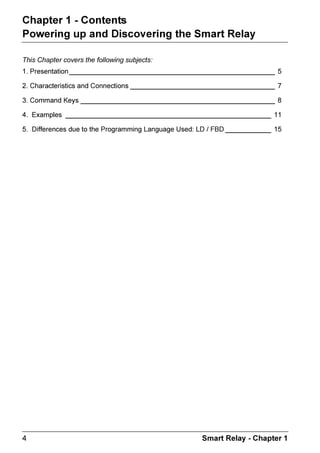 ZELIO2_EN.book Page 4 Tuesday, January 13, 2004 11:53 AM




 KDSWHU   RQWHQWV
 3RZHULQJ XS DQG 'LVFRYHULQJ WKH 6PDUW 5HOD

 7KLV KDSWHU FRYHUV WKH IROORZLQJ VXEMHFWV
  3UHVHQWDWLRQ BBBBBBBBBBBBBBBBBBBBBBBBBBBBBBBBBBBBBBBBBBBBBBBBBBBBBB 

  KDUDFWHULVWLFV DQG RQQHFWLRQV BBBBBBBBBBBBBBBBBBBBBBBBBBBBBBBBBBBBBB 

  RPPDQG .HV BBBBBBBBBBBBBBBBBBBBBBBBBBBBBBBBBBBBBBBBBBBBBBBBBBB 

  ([DPSOHV BBBBBBBBBBBBBBBBBBBBBBBBBBBBBBBBBBBBBBBBBBBBBBBBBBBBBB 

  'LIIHUHQFHV GXH WR WKH 3URJUDPPLQJ /DQJXDJH 8VHG /'  )%' BBBBBBBBBBBB 




                                                          6PDUW 5HOD  KDSWHU 
 
