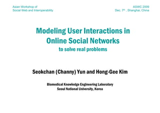 Asian Workshop of                                                                         ASWC 2009
Social Web and Interoperability                                         Dec.   7th   , Shanghai, China




                 Modeling User Interactions in
                   Online Social Networks
                                  to solve real problems


               Seokchan (Channy) Yun and Hong-Gee Kim

                          Biomedical Knowledge Engineering Laboratory
                                Seoul National University, Korea
 