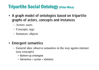 Tripartite Social Ontology (Peter Mica)
• A graph model of ontologies based on tripartite
graphs of actors, concepts and instances
– Actors: users
– Concepts: tags
– Instances: objects
• Emergent semantics
– General idea: observe semantics in the way agents interact
(use concepts)
• Bottom-up ontologies
• Semantics = syntax + statistics
 