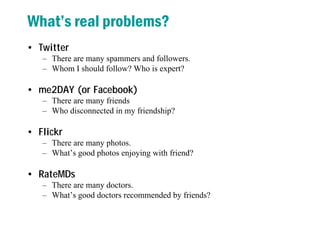 What’s real problems?
• Twitter
– There are many spammers and followers.
– Whom I should follow? Who is expert?
• me2DAY (or Facebook)
– There are many friends
– Who disconnected in my friendship?
• Flickr
– There are many photos.
– What’s good photos enjoying with friend?
• RateMDs
– There are many doctors.
– What’s good doctors recommended by friends?
 