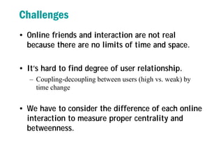 Challenges
• Online friends and interaction are not real
because there are no limits of time and space.
• It’s hard to find degree of user relationship.
– Coupling-decoupling between users (high vs. weak) by
time change
• We have to consider the difference of each online
interaction to measure proper centrality and
betweenness.
 