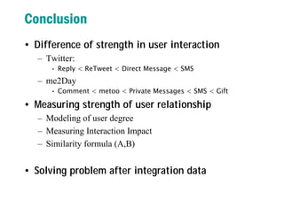 Conclusion
• Difference of strength in user interaction
– Twitter:
• Reply < ReTweet < Direct Message < SMS
– me2Day
• Comment < metoo < Private Messages < SMS < Gift
• Measuring strength of user relationship
– Modeling of user degree
– Measuring Interaction Impact
– Similarity formula (A,B)
• Solving problem after integration data
 