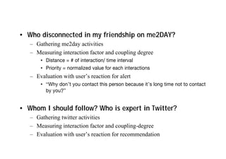 • Who disconnected in my friendship on me2DAY?
– Gathering me2day activities
– Measuring interaction factor and coupling degree
• Distance = # of interaction/ time interval
• Priority = normalized value for each interactions
– Evaluation with user’s reaction for alert
• “Why don’t you contact this person because it’s long time not to contact
by you?”
• Whom I should follow? Who is expert in Twitter?
– Gathering twitter activities
– Measuring interaction factor and coupling-degree
– Evaluation with user’s reaction for recommendation
 