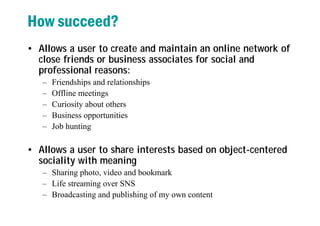 How succeed?
• Allows a user to create and maintain an online network of
close friends or business associates for social and
professional reasons:
– Friendships and relationships
– Offline meetings
– Curiosity about others
– Business opportunities
– Job hunting
• Allows a user to share interests based on object-centered
sociality with meaning
– Sharing photo, video and bookmark
– Life streaming over SNS
– Broadcasting and publishing of my own content
 