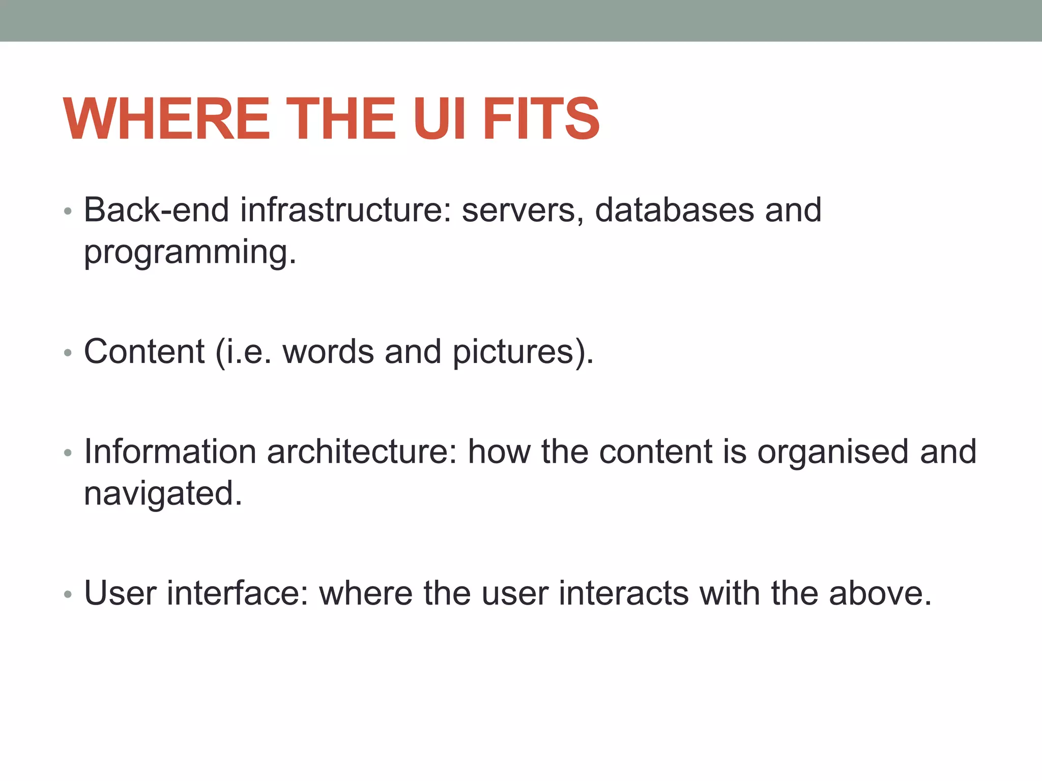 WHERE THE UI FITS
• Back-end infrastructure: servers, databases and
programming.
• Content (i.e. words and pictures).
• Information architecture: how the content is organised and
navigated.
• User interface: where the user interacts with the above.
 