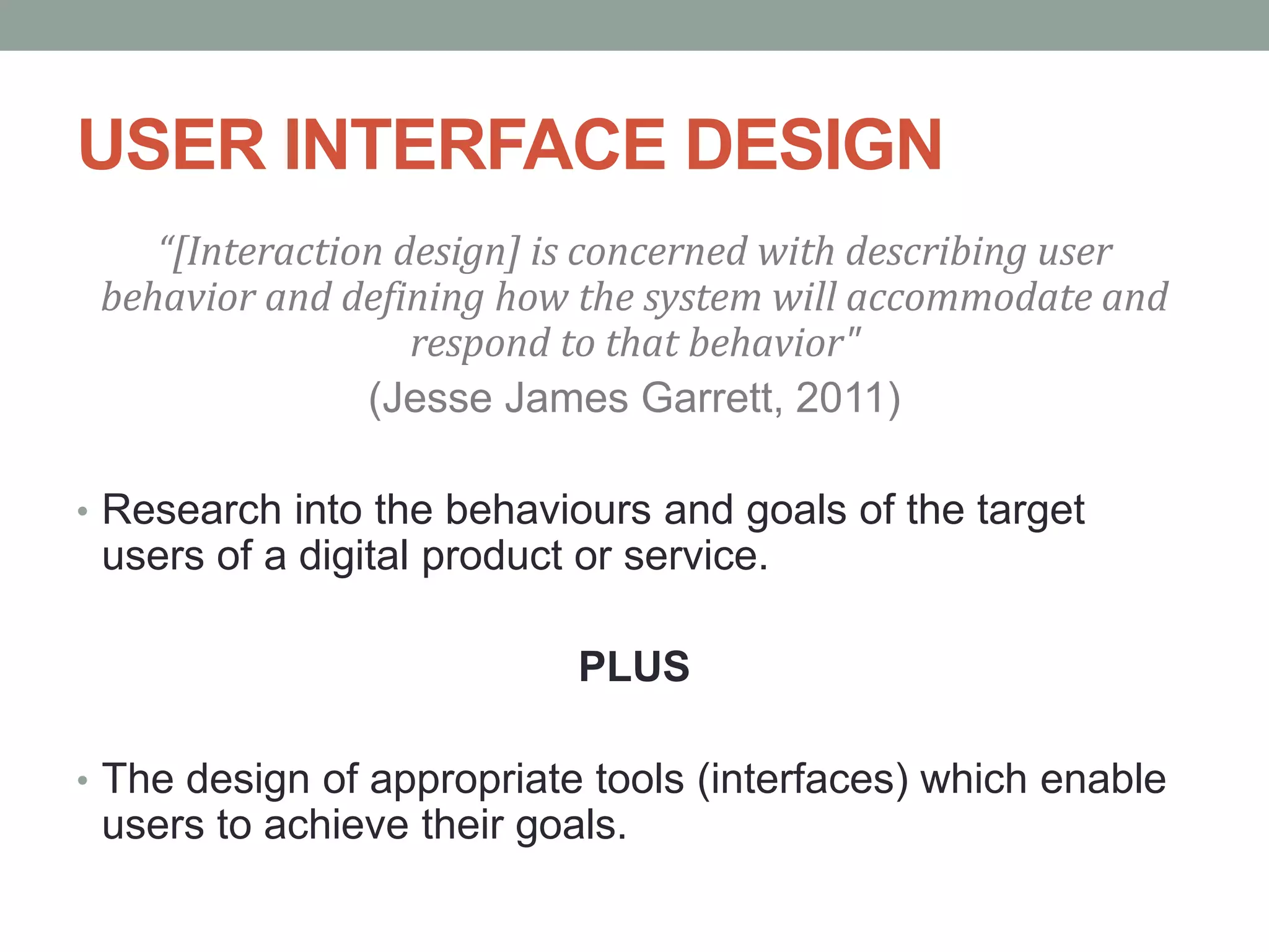 USER INTERFACE DESIGN
“[Interaction design] is concerned with describing user
behavior and defining how the system will accommodate and
respond to that behavior"
(Jesse James Garrett, 2011)
• Research into the behaviours and goals of the target
users of a digital product or service.
PLUS
• The design of appropriate tools (interfaces) which enable
users to achieve their goals.
 