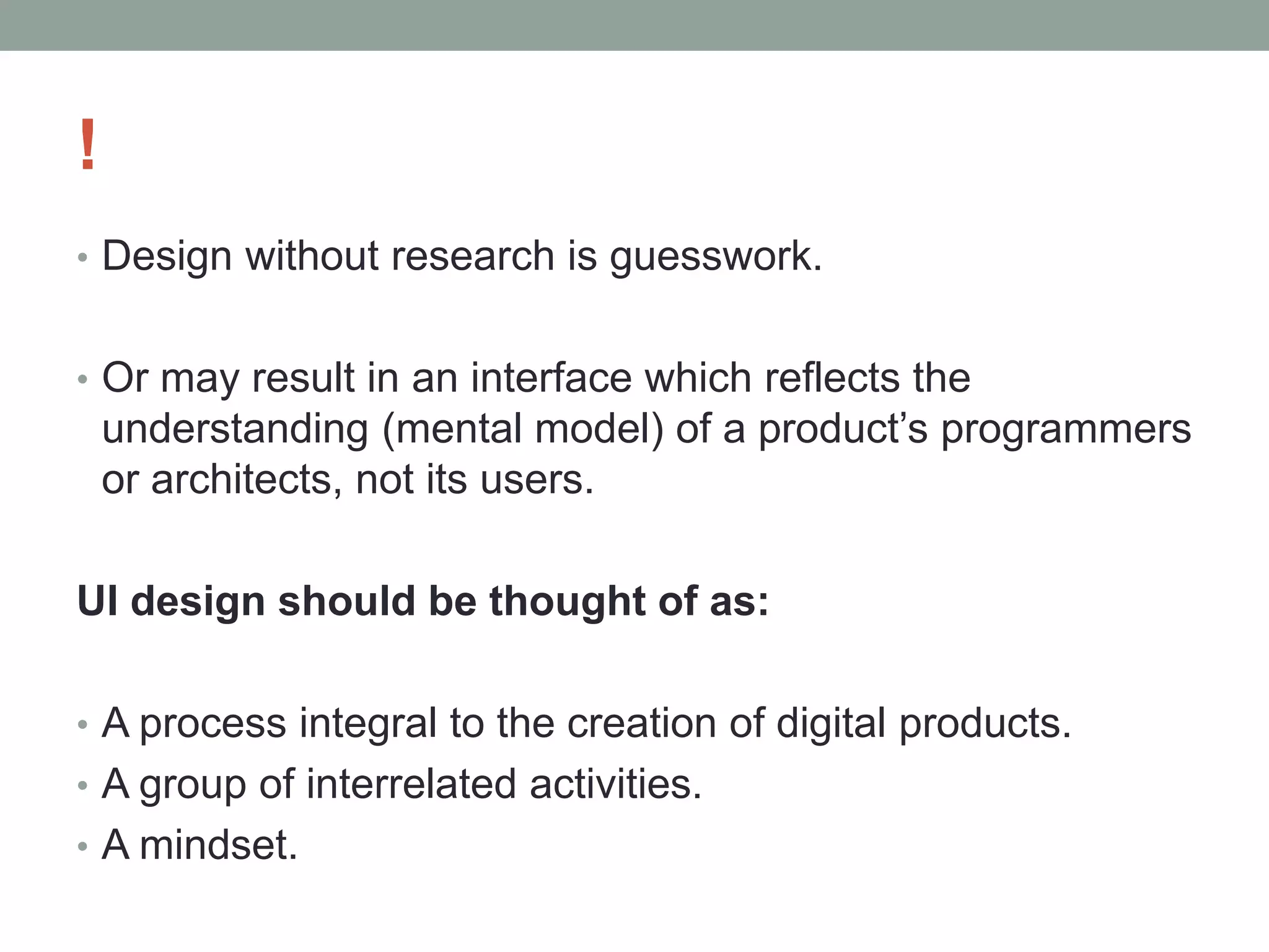 !
• Design without research is guesswork.
• Or may result in an interface which reflects the
understanding (mental model) of a product’s programmers
or architects, not its users.
UI design should be thought of as:
• A process integral to the creation of digital products.
• A group of interrelated activities.
• A mindset.
 