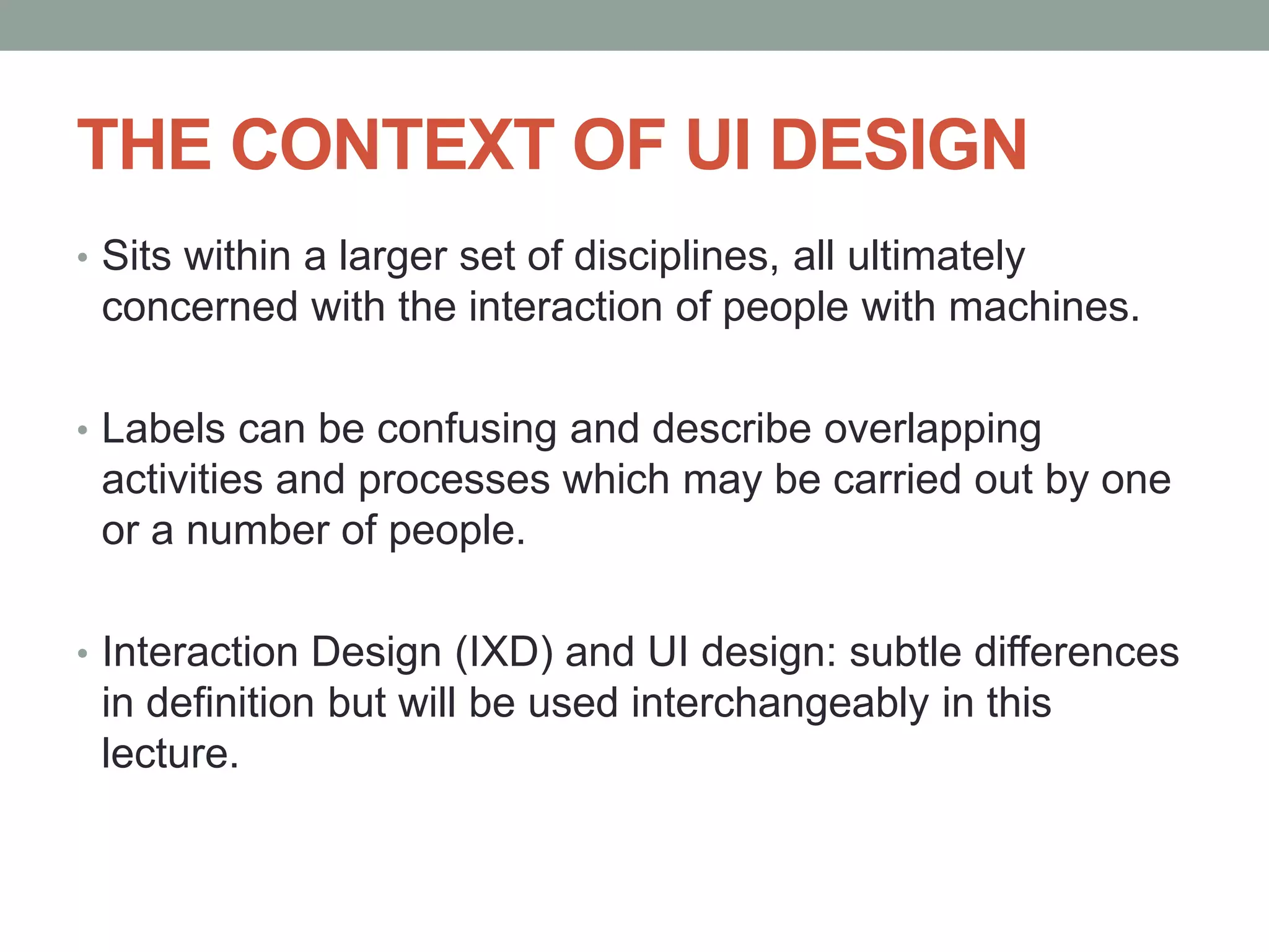 THE CONTEXT OF UI DESIGN
• Sits within a larger set of disciplines, all ultimately
concerned with the interaction of people with machines.
• Labels can be confusing and describe overlapping
activities and processes which may be carried out by one
or a number of people.
• Interaction Design (IXD) and UI design: subtle differences
in definition but will be used interchangeably in this
lecture.
 