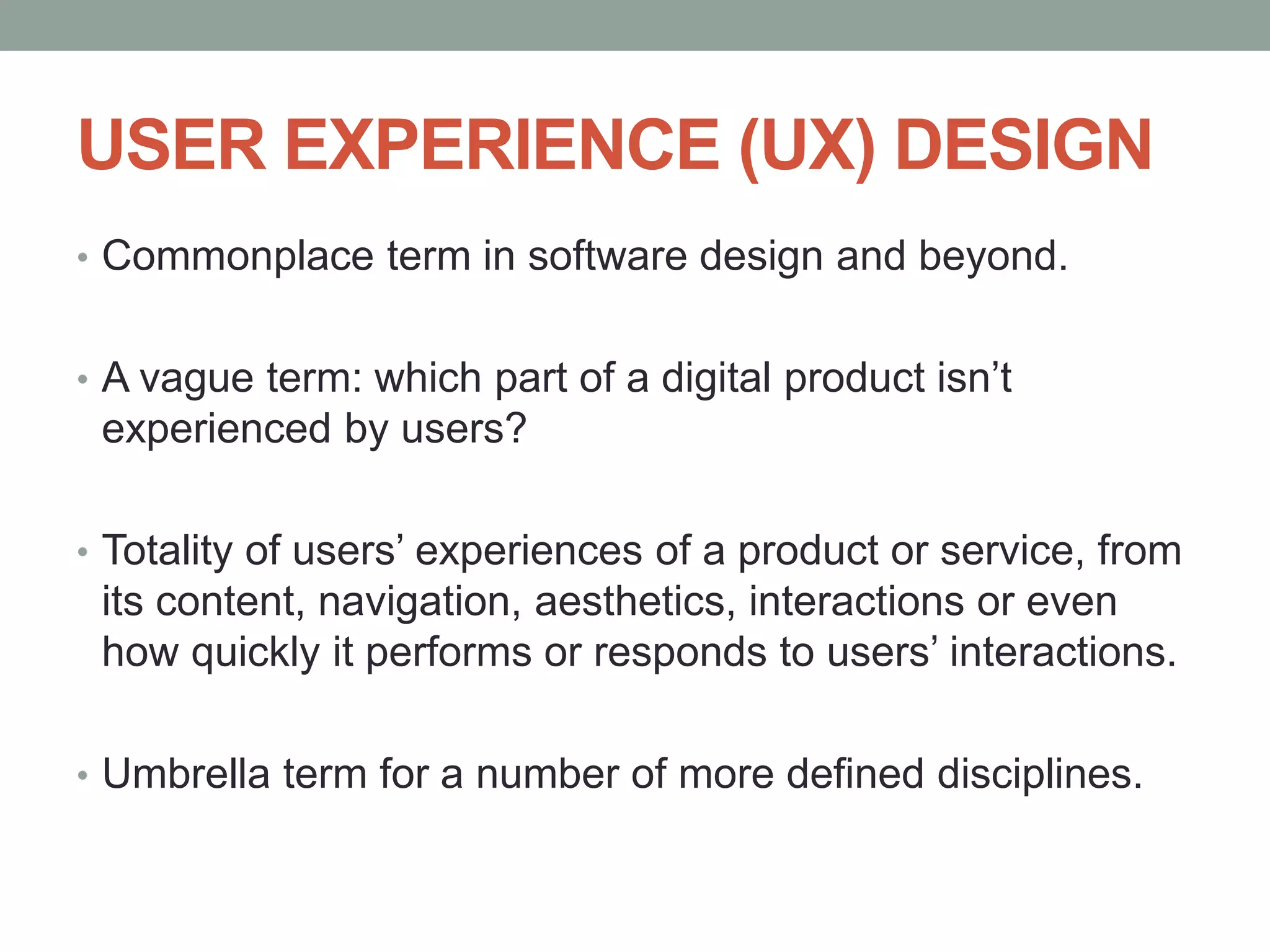 USER EXPERIENCE (UX) DESIGN
• Commonplace term in software design and beyond.
• A vague term: which part of a digital product isn’t
experienced by users?
• Totality of users’ experiences of a product or service, from
its content, navigation, aesthetics, interactions or even
how quickly it performs or responds to users’ interactions.
• Umbrella term for a number of more defined disciplines.
 