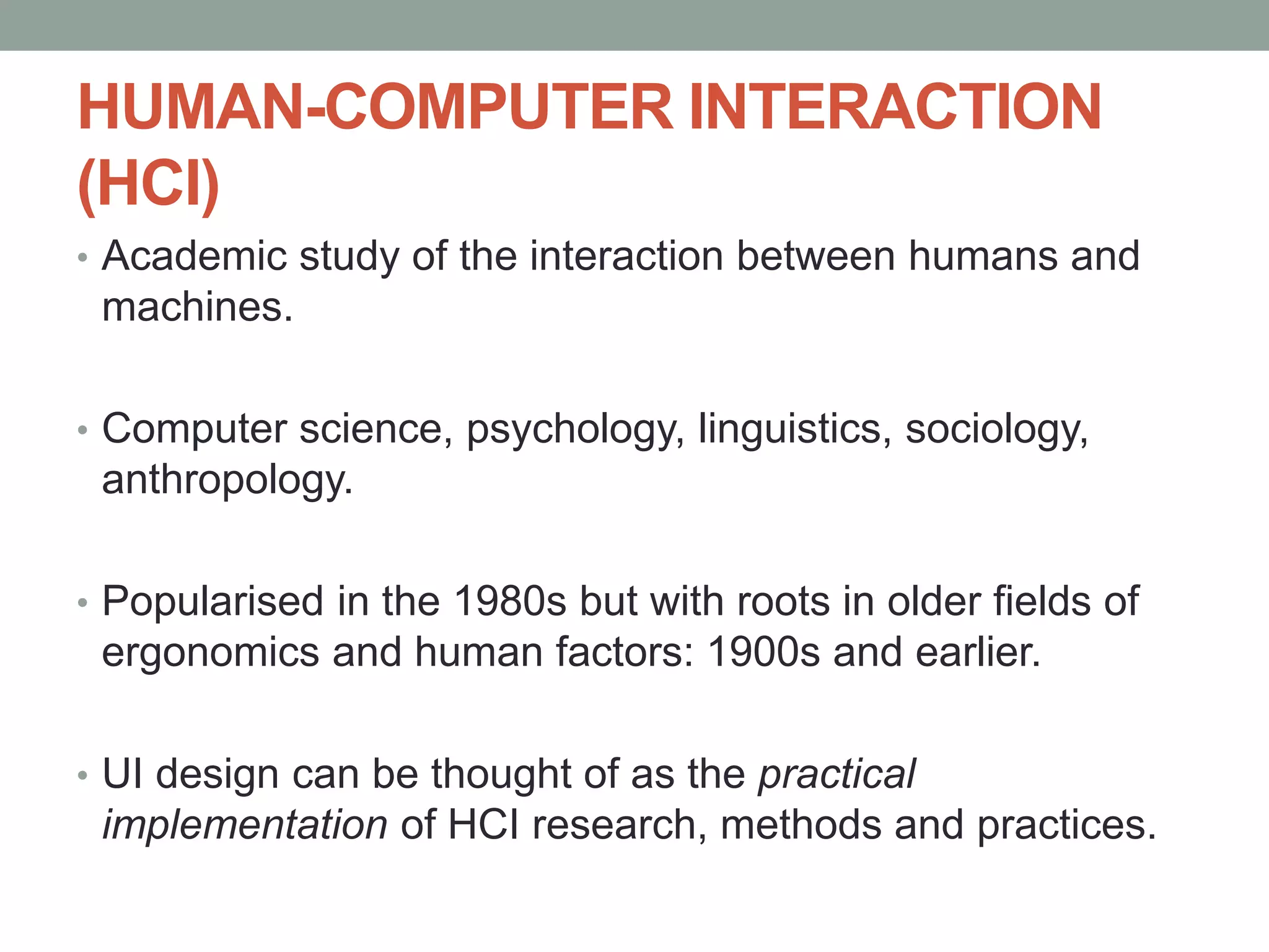 HUMAN-COMPUTER INTERACTION
(HCI)
• Academic study of the interaction between humans and
machines.
• Computer science, psychology, linguistics, sociology,
anthropology.
• Popularised in the 1980s but with roots in older fields of
ergonomics and human factors: 1900s and earlier.
• UI design can be thought of as the practical
implementation of HCI research, methods and practices.
 
