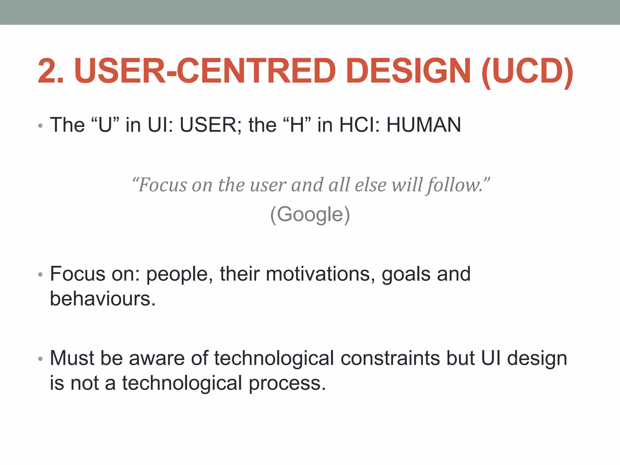 2. USER-CENTRED DESIGN (UCD)
• The “U” in UI: USER; the “H” in HCI: HUMAN
“Focus on the user and all else will follow.”
(Google)
• Focus on: people, their motivations, goals and
behaviours.
• Must be aware of technological constraints but UI design
is not a technological process.
 