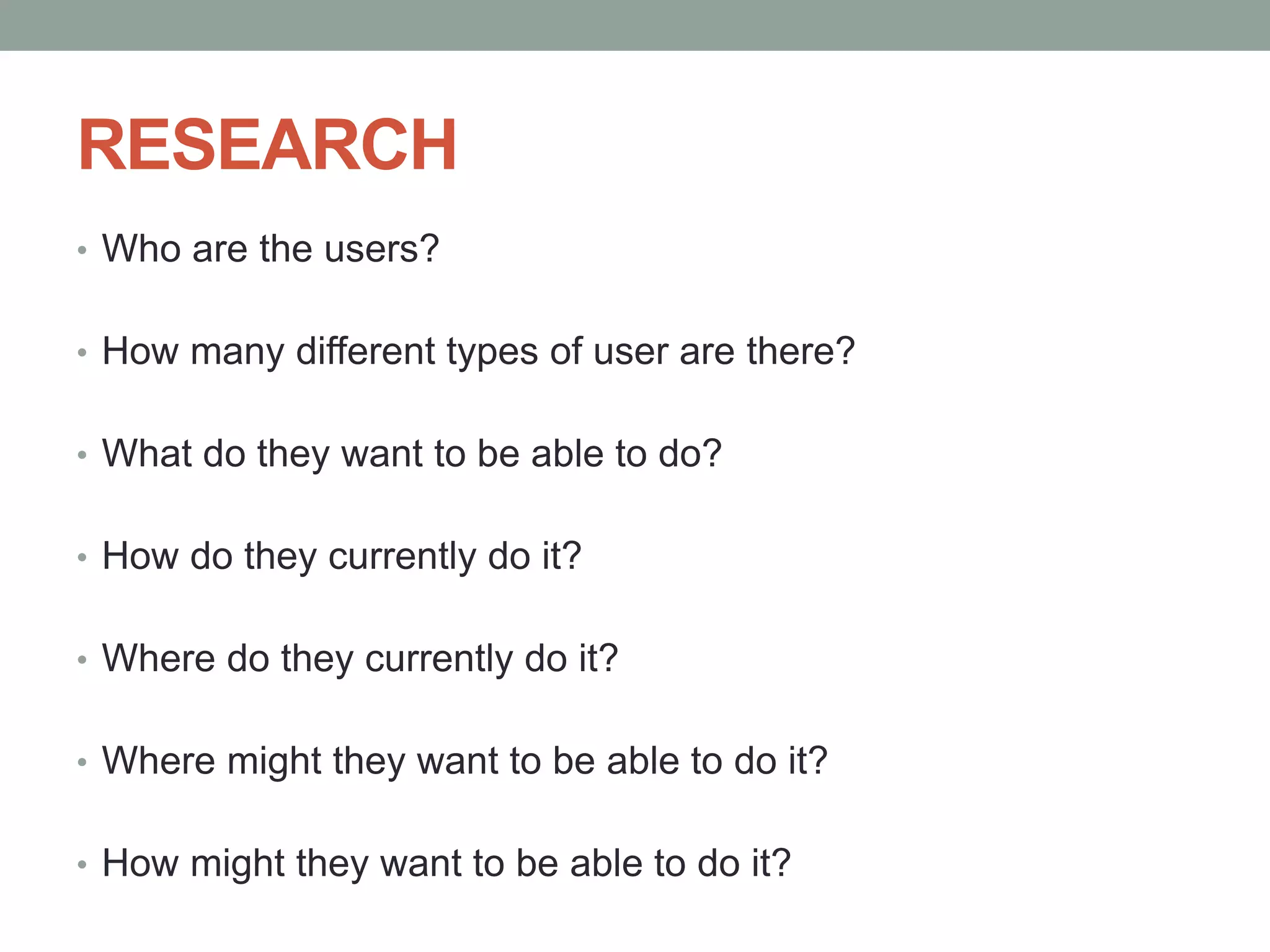 RESEARCH
• Who are the users?
• How many different types of user are there?
• What do they want to be able to do?
• How do they currently do it?
• Where do they currently do it?
• Where might they want to be able to do it?
• How might they want to be able to do it?
 