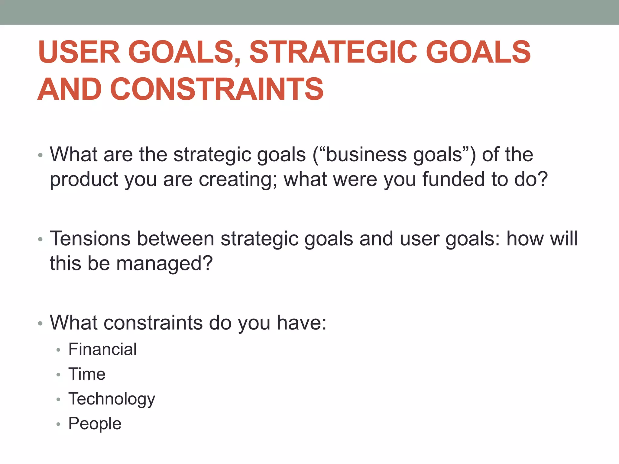 USER GOALS, STRATEGIC GOALS
AND CONSTRAINTS
• What are the strategic goals (“business goals”) of the
product you are creating; what were you funded to do?
• Tensions between strategic goals and user goals: how will
this be managed?
• What constraints do you have:
• Financial
• Time
• Technology
• People
 