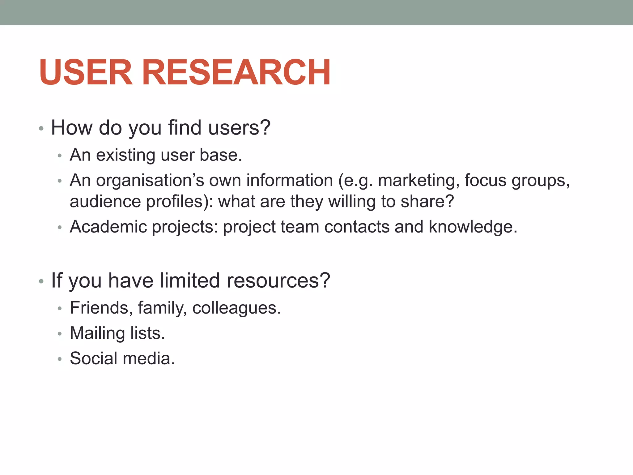 USER RESEARCH
• How do you find users?
• An existing user base.
• An organisation’s own information (e.g. marketing, focus groups,
audience profiles): what are they willing to share?
• Academic projects: project team contacts and knowledge.
• If you have limited resources?
• Friends, family, colleagues.
• Mailing lists.
• Social media.
 