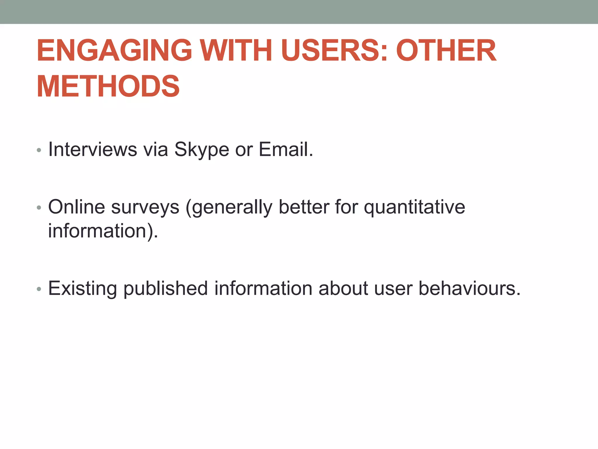 ENGAGING WITH USERS: OTHER
METHODS
• Interviews via Skype or Email.
• Online surveys (generally better for quantitative
information).
• Existing published information about user behaviours.
 