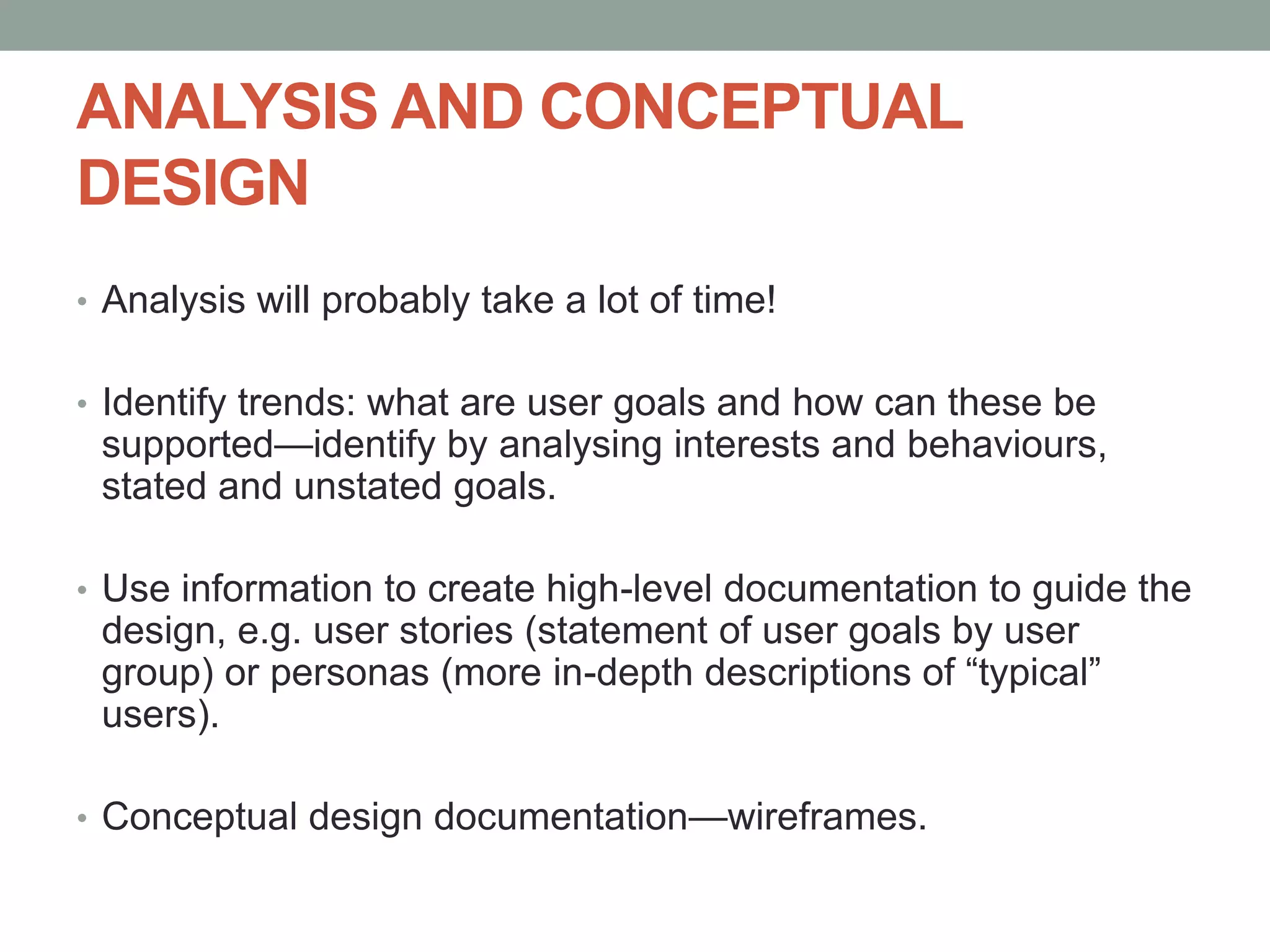 ANALYSIS AND CONCEPTUAL
DESIGN
• Analysis will probably take a lot of time!
• Identify trends: what are user goals and how can these be
supported—identify by analysing interests and behaviours,
stated and unstated goals.
• Use information to create high-level documentation to guide the
design, e.g. user stories (statement of user goals by user
group) or personas (more in-depth descriptions of “typical”
users).
• Conceptual design documentation—wireframes.
 