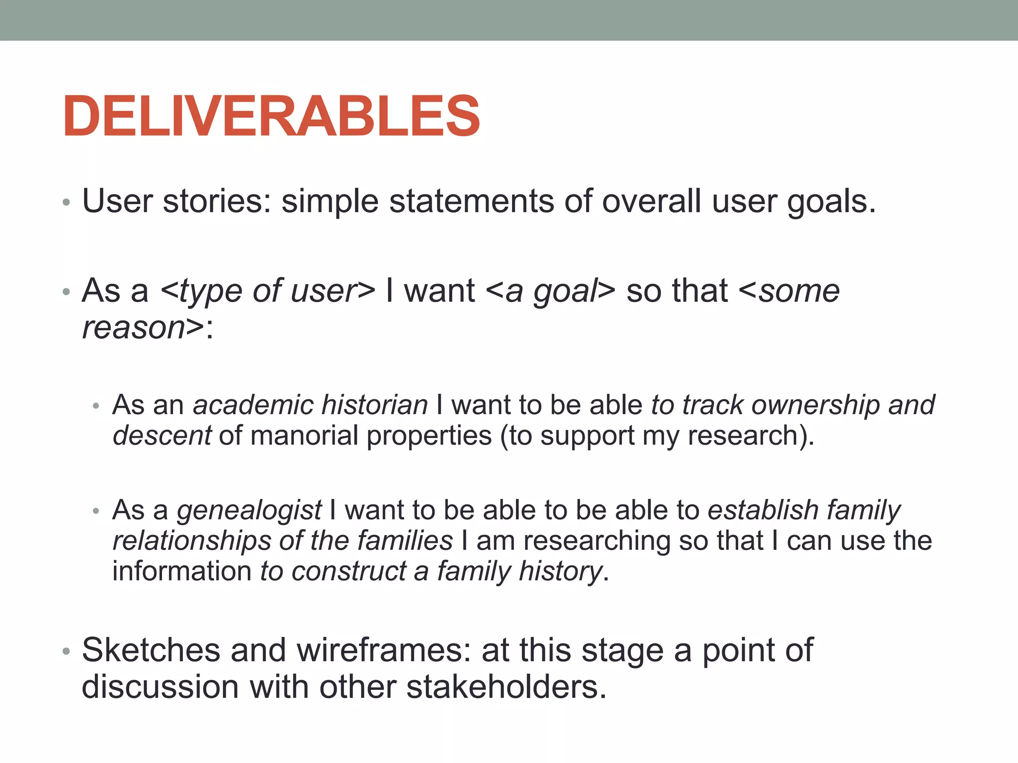 DELIVERABLES
• User stories: simple statements of overall user goals.
• As a <type of user> I want <a goal> so that <some
reason>:
• As an academic historian I want to be able to track ownership and
descent of manorial properties (to support my research).
• As a genealogist I want to be able to be able to establish family
relationships of the families I am researching so that I can use the
information to construct a family history.
• Sketches and wireframes: at this stage a point of
discussion with other stakeholders.
 