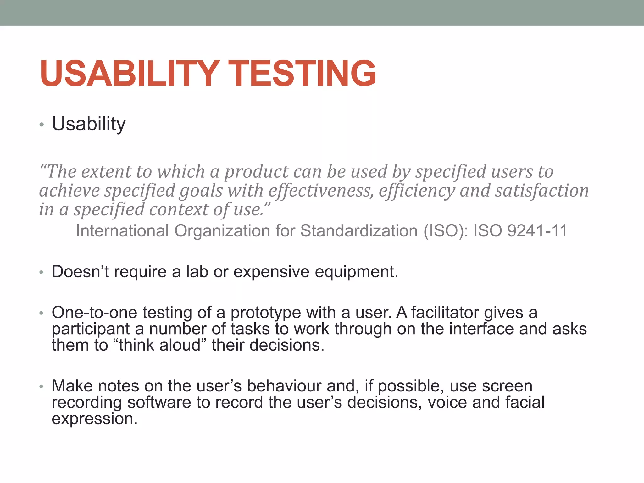 USABILITY TESTING
• Usability
“The extent to which a product can be used by specified users to
achieve specified goals with effectiveness, efficiency and satisfaction
in a specified context of use.”
International Organization for Standardization (ISO): ISO 9241-11
• Doesn’t require a lab or expensive equipment.
• One-to-one testing of a prototype with a user. A facilitator gives a
participant a number of tasks to work through on the interface and asks
them to “think aloud” their decisions.
• Make notes on the user’s behaviour and, if possible, use screen
recording software to record the user’s decisions, voice and facial
expression.
 