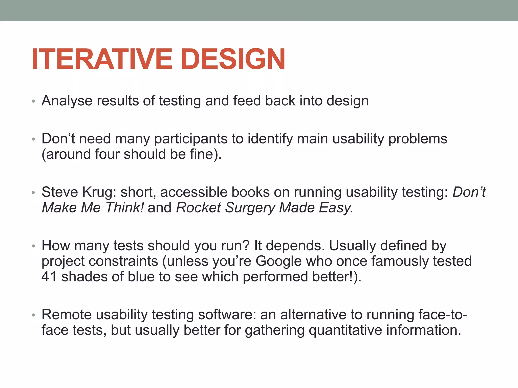 ITERATIVE DESIGN
• Analyse results of testing and feed back into design
• Don’t need many participants to identify main usability problems
(around four should be fine).
• Steve Krug: short, accessible books on running usability testing: Don’t
Make Me Think! and Rocket Surgery Made Easy.
• How many tests should you run? It depends. Usually defined by
project constraints (unless you’re Google who once famously tested
41 shades of blue to see which performed better!).
• Remote usability testing software: an alternative to running face-to-
face tests, but usually better for gathering quantitative information.
 