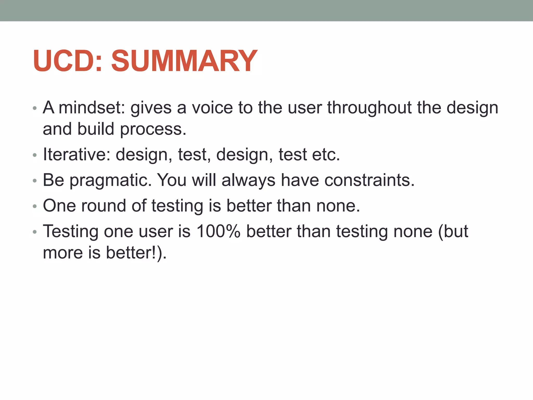 UCD: SUMMARY
• A mindset: gives a voice to the user throughout the design
and build process.
• Iterative: design, test, design, test etc.
• Be pragmatic. You will always have constraints.
• One round of testing is better than none.
• Testing one user is 100% better than testing none (but
more is better!).
 