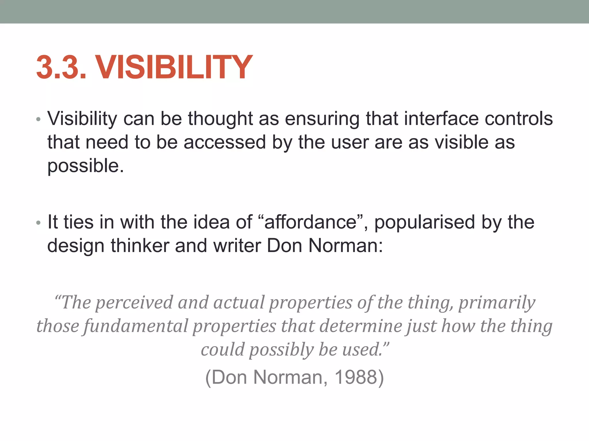 3.3. VISIBILITY
• Visibility can be thought as ensuring that interface controls
that need to be accessed by the user are as visible as
possible.
• It ties in with the idea of “affordance”, popularised by the
design thinker and writer Don Norman:
“The perceived and actual properties of the thing, primarily
those fundamental properties that determine just how the thing
could possibly be used.”
(Don Norman, 1988)
 