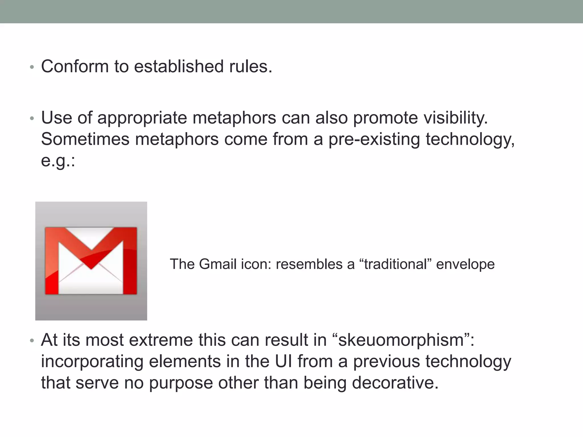 • Conform to established rules.
• Use of appropriate metaphors can also promote visibility.
Sometimes metaphors come from a pre-existing technology,
e.g.:
• At its most extreme this can result in “skeuomorphism”:
incorporating elements in the UI from a previous technology
that serve no purpose other than being decorative.
The Gmail icon: resembles a “traditional” envelope
 