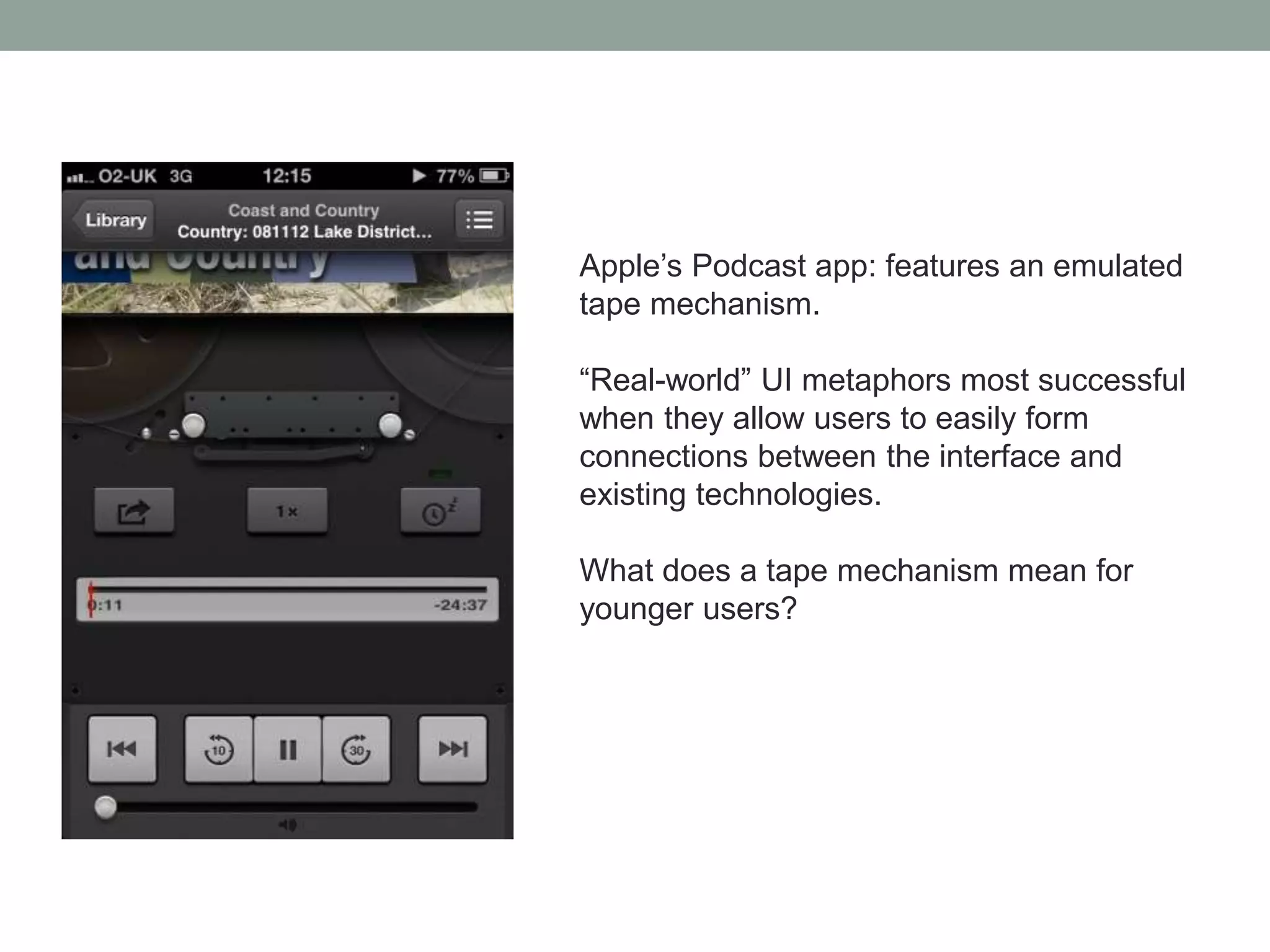 Apple’s Podcast app: features an emulated
tape mechanism.
“Real-world” UI metaphors most successful
when they allow users to easily form
connections between the interface and
existing technologies.
What does a tape mechanism mean for
younger users?
 