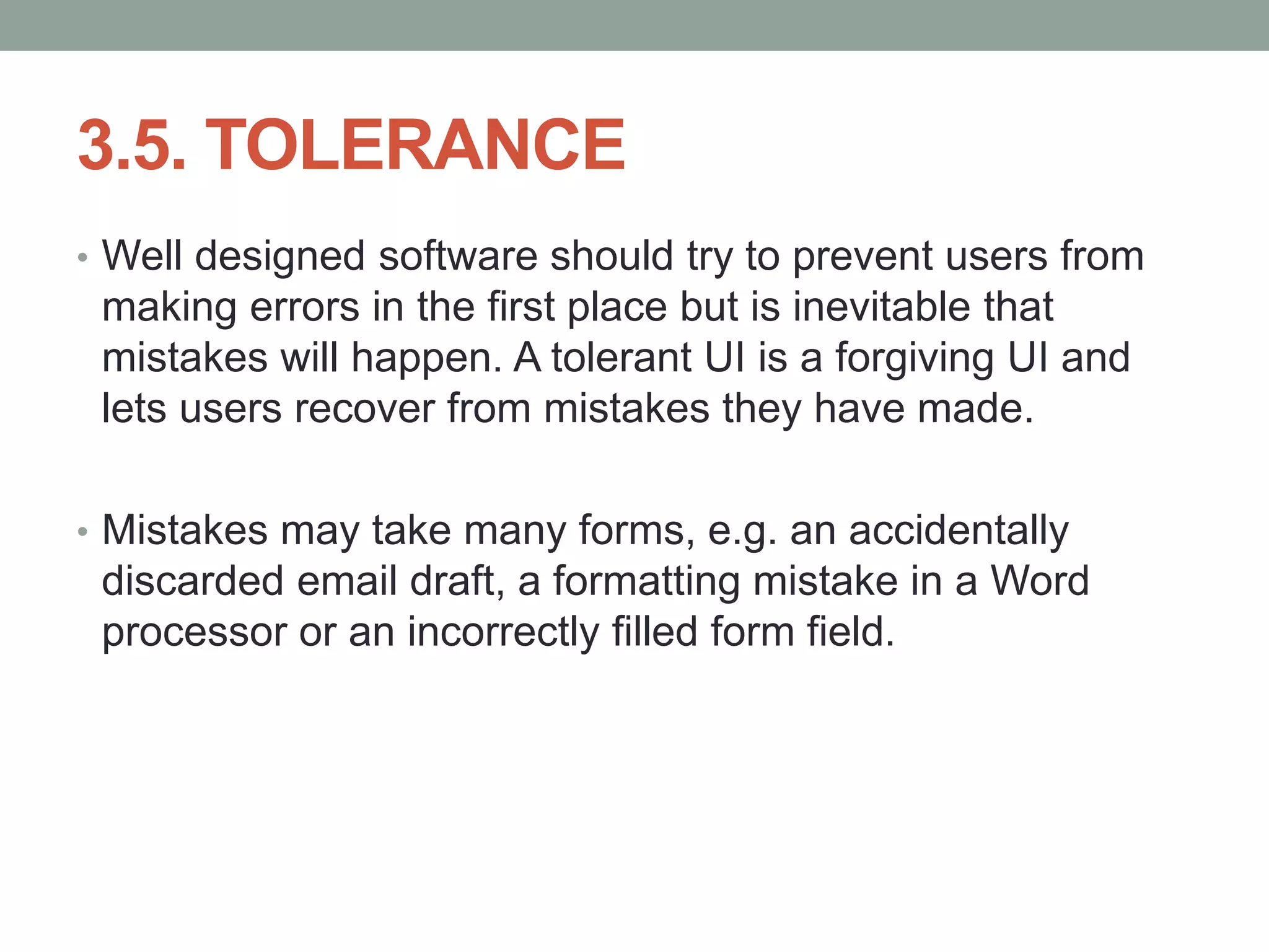 3.5. TOLERANCE
• Well designed software should try to prevent users from
making errors in the first place but is inevitable that
mistakes will happen. A tolerant UI is a forgiving UI and
lets users recover from mistakes they have made.
• Mistakes may take many forms, e.g. an accidentally
discarded email draft, a formatting mistake in a Word
processor or an incorrectly filled form field.
 