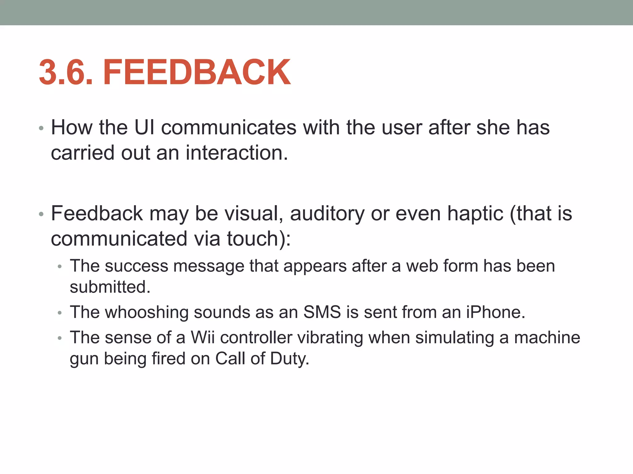 3.6. FEEDBACK
• How the UI communicates with the user after she has
carried out an interaction.
• Feedback may be visual, auditory or even haptic (that is
communicated via touch):
• The success message that appears after a web form has been
submitted.
• The whooshing sounds as an SMS is sent from an iPhone.
• The sense of a Wii controller vibrating when simulating a machine
gun being fired on Call of Duty.
 