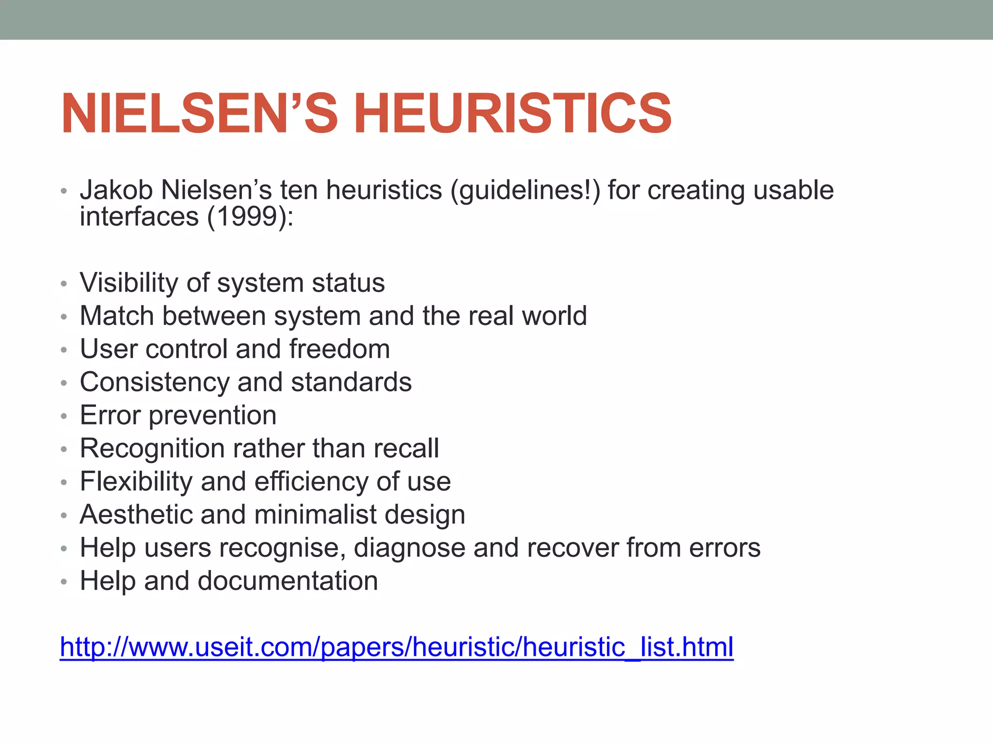 NIELSEN’S HEURISTICS
• Jakob Nielsen’s ten heuristics (guidelines!) for creating usable
interfaces (1999):
• Visibility of system status
• Match between system and the real world
• User control and freedom
• Consistency and standards
• Error prevention
• Recognition rather than recall
• Flexibility and efficiency of use
• Aesthetic and minimalist design
• Help users recognise, diagnose and recover from errors
• Help and documentation
http://www.useit.com/papers/heuristic/heuristic_list.html
 
