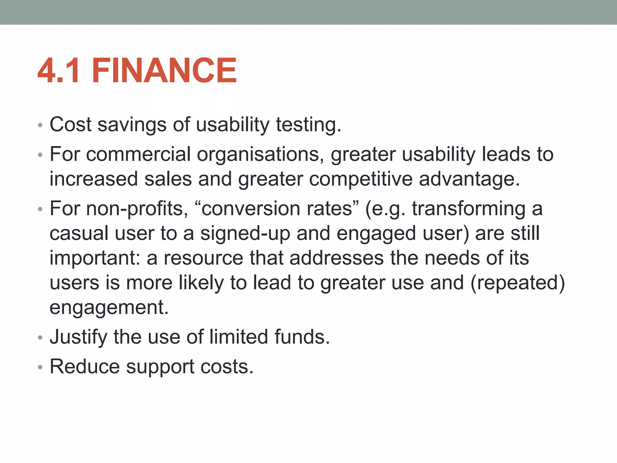 4.1 FINANCE
• Cost savings of usability testing.
• For commercial organisations, greater usability leads to
increased sales and greater competitive advantage.
• For non-profits, “conversion rates” (e.g. transforming a
casual user to a signed-up and engaged user) are still
important: a resource that addresses the needs of its
users is more likely to lead to greater use and (repeated)
engagement.
• Justify the use of limited funds.
• Reduce support costs.
 