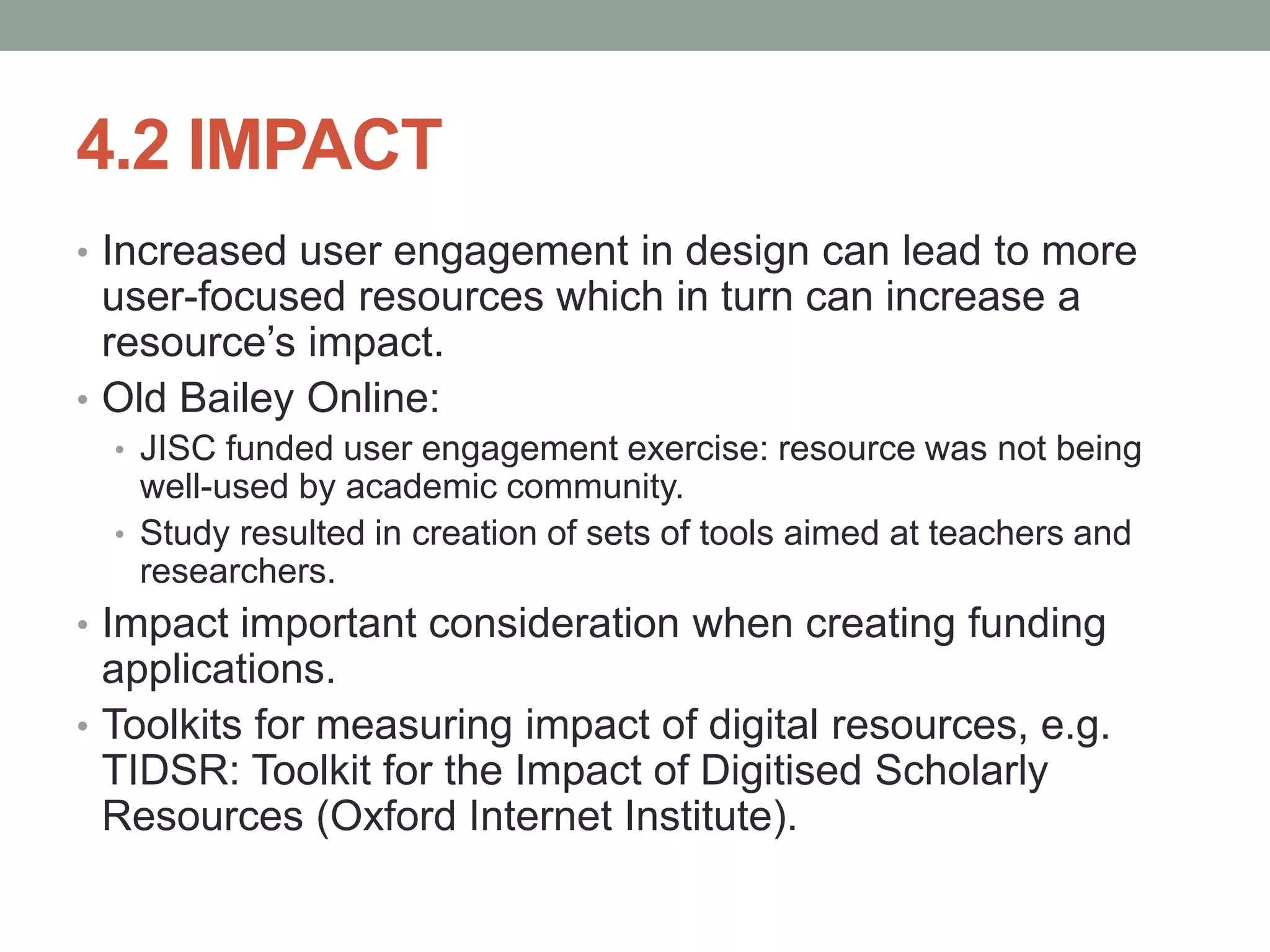 4.2 IMPACT
• Increased user engagement in design can lead to more
user-focused resources which in turn can increase a
resource’s impact.
• Old Bailey Online:
• JISC funded user engagement exercise: resource was not being
well-used by academic community.
• Study resulted in creation of sets of tools aimed at teachers and
researchers.
• Impact important consideration when creating funding
applications.
• Toolkits for measuring impact of digital resources, e.g.
TIDSR: Toolkit for the Impact of Digitised Scholarly
Resources (Oxford Internet Institute).
 