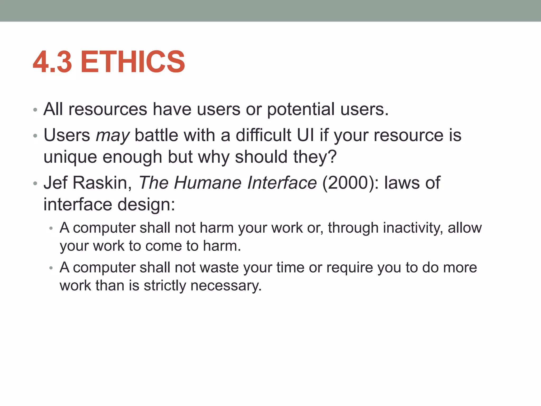 4.3 ETHICS
• All resources have users or potential users.
• Users may battle with a difficult UI if your resource is
unique enough but why should they?
• Jef Raskin, The Humane Interface (2000): laws of
interface design:
• A computer shall not harm your work or, through inactivity, allow
your work to come to harm.
• A computer shall not waste your time or require you to do more
work than is strictly necessary.
 