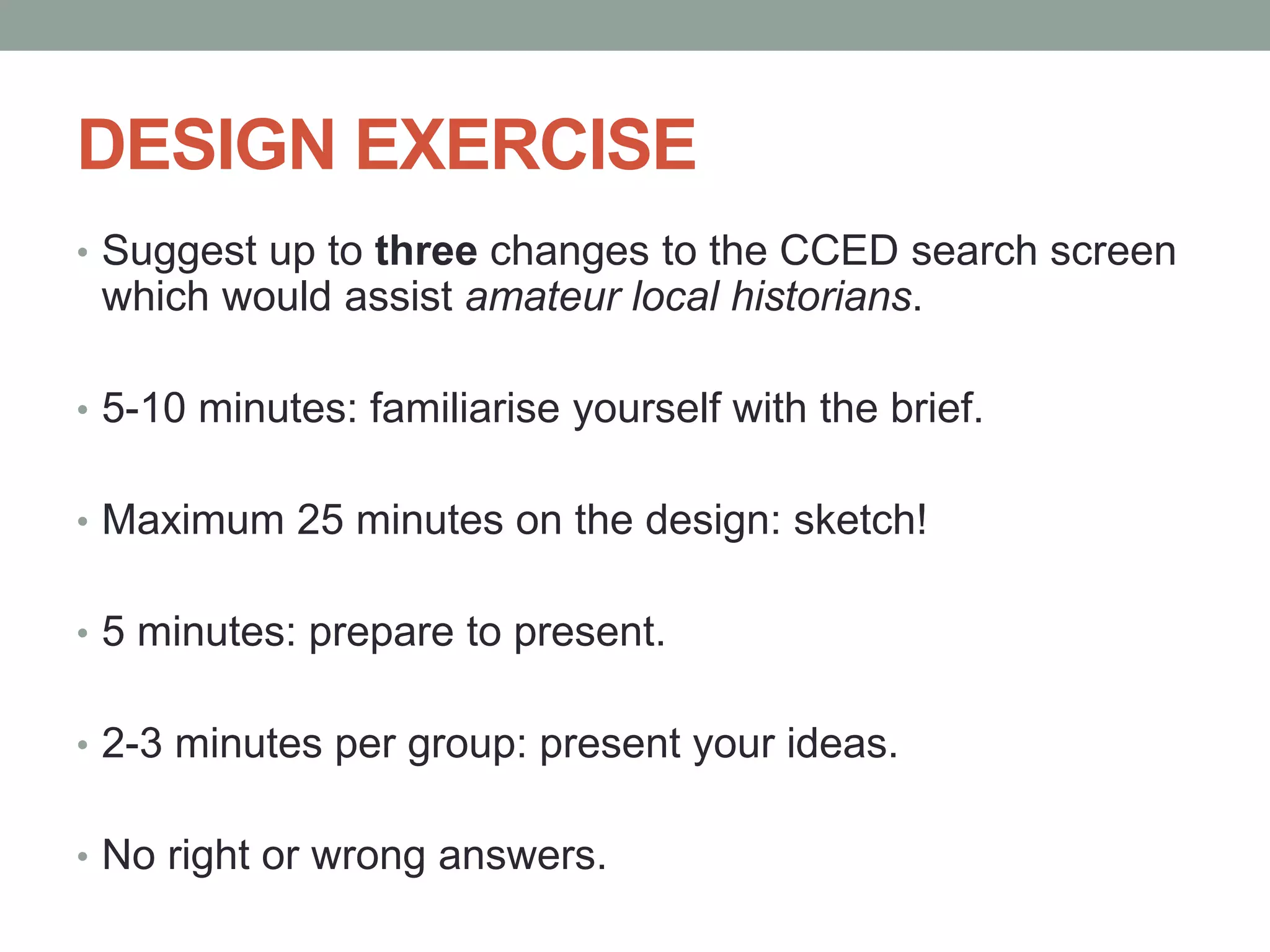 DESIGN EXERCISE
• Suggest up to three changes to the CCED search screen
which would assist amateur local historians.
• 5-10 minutes: familiarise yourself with the brief.
• Maximum 25 minutes on the design: sketch!
• 5 minutes: prepare to present.
• 2-3 minutes per group: present your ideas.
• No right or wrong answers.
 