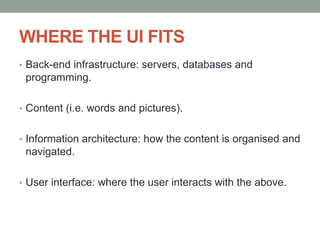 WHERE THE UI FITS
• Back-end infrastructure: servers, databases and
programming.
• Content (i.e. words and pictures).
• Information architecture: how the content is organised and
navigated.
• User interface: where the user interacts with the above.
 