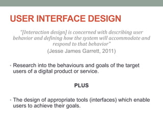 USER INTERFACE DESIGN
“[Interaction design] is concerned with describing user
behavior and defining how the system will accommodate and
respond to that behavior"
(Jesse James Garrett, 2011)
• Research into the behaviours and goals of the target
users of a digital product or service.
PLUS
• The design of appropriate tools (interfaces) which enable
users to achieve their goals.
 