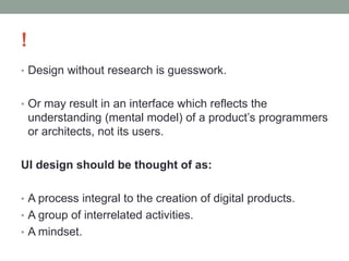 !
• Design without research is guesswork.
• Or may result in an interface which reflects the
understanding (mental model) of a product’s programmers
or architects, not its users.
UI design should be thought of as:
• A process integral to the creation of digital products.
• A group of interrelated activities.
• A mindset.
 