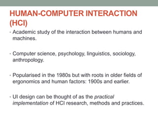 HUMAN-COMPUTER INTERACTION
(HCI)
• Academic study of the interaction between humans and
machines.
• Computer science, psychology, linguistics, sociology,
anthropology.
• Popularised in the 1980s but with roots in older fields of
ergonomics and human factors: 1900s and earlier.
• UI design can be thought of as the practical
implementation of HCI research, methods and practices.
 