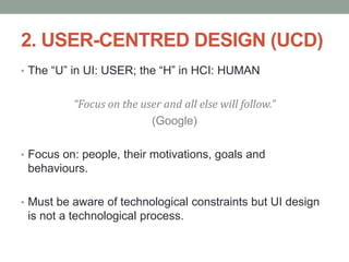 2. USER-CENTRED DESIGN (UCD)
• The “U” in UI: USER; the “H” in HCI: HUMAN
“Focus on the user and all else will follow.”
(Google)
• Focus on: people, their motivations, goals and
behaviours.
• Must be aware of technological constraints but UI design
is not a technological process.
 