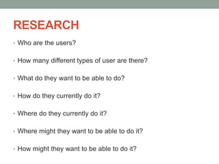 RESEARCH
• Who are the users?
• How many different types of user are there?
• What do they want to be able to do?
• How do they currently do it?
• Where do they currently do it?
• Where might they want to be able to do it?
• How might they want to be able to do it?
 