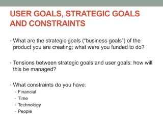 USER GOALS, STRATEGIC GOALS
AND CONSTRAINTS
• What are the strategic goals (“business goals”) of the
product you are creating; what were you funded to do?
• Tensions between strategic goals and user goals: how will
this be managed?
• What constraints do you have:
• Financial
• Time
• Technology
• People
 