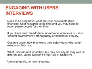 ENGAGING WITH USERS:
INTERVIEWS
• Need to be pragmatic: what are your constraints (time,
financial). User research takes time and you may need to
recompense people for their time.
• If you have time: face-to-face, one-to-one interviews in user’s
“natural environment”: ethnography or contextual enquiry.
• Observe users: how they work, their behaviours, what other
resources they use.
• What users do and what they say they actually do may well be
different (c.f. Jakob Nielsen’s First Rule of Usability).
• Unstated goals, domain language.
 